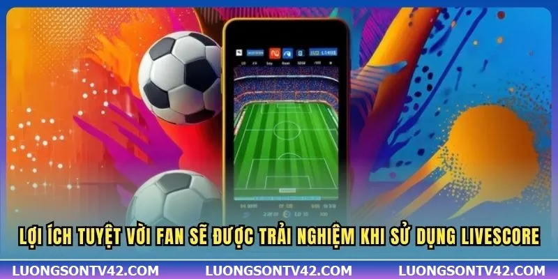 Lợi ích tuyệt vời fan sẽ được trải nghiệm khi sử dụng Livescore